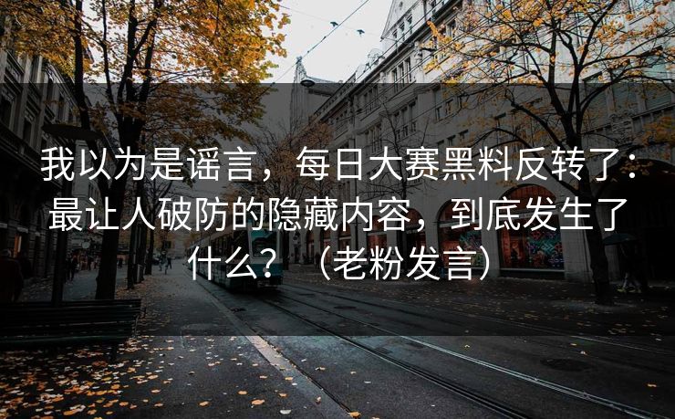 我以为是谣言，每日大赛黑料反转了：最让人破防的隐藏内容，到底发生了什么？（老粉发言）
